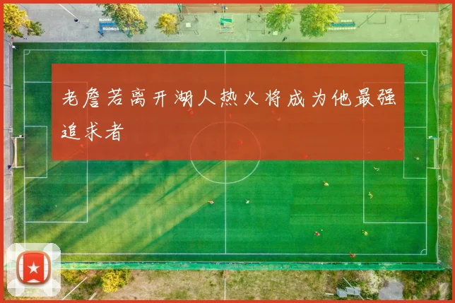 老詹若离开湖人热火将成为他最强追求者