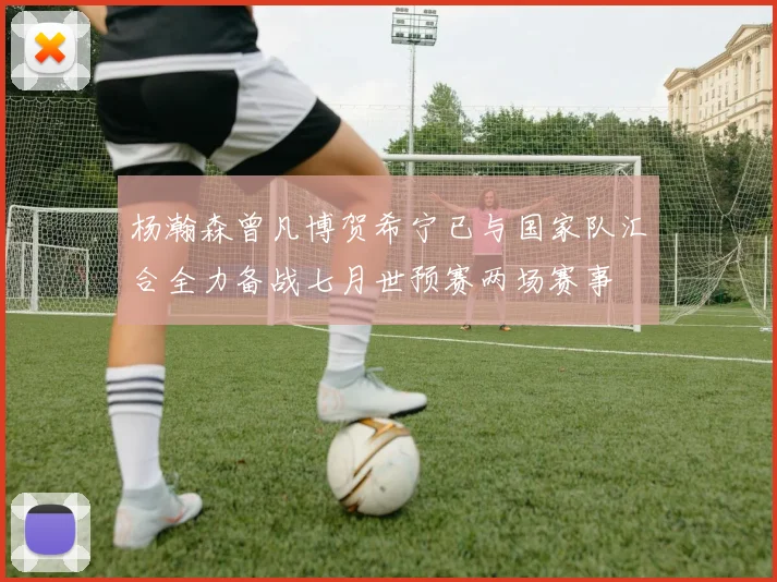 杨瀚森曾凡博贺希宁已与国家队汇合全力备战七月世预赛两场赛事