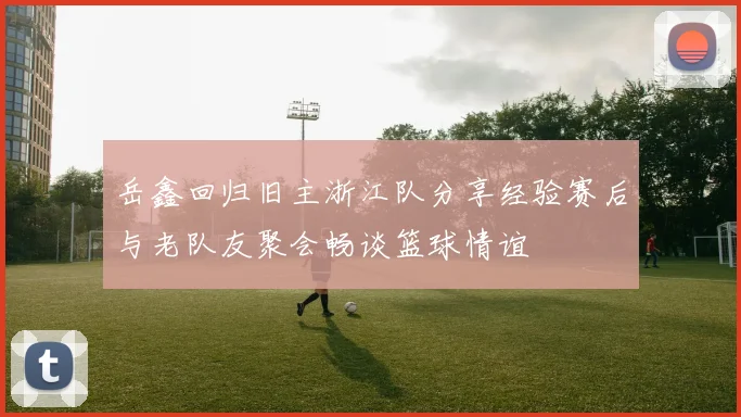 岳鑫回归旧主浙江队分享经验赛后与老队友聚会畅谈篮球情谊