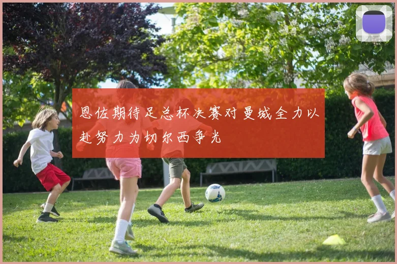 恩佐期待足总杯决赛对曼城全力以赴努力为切尔西争光