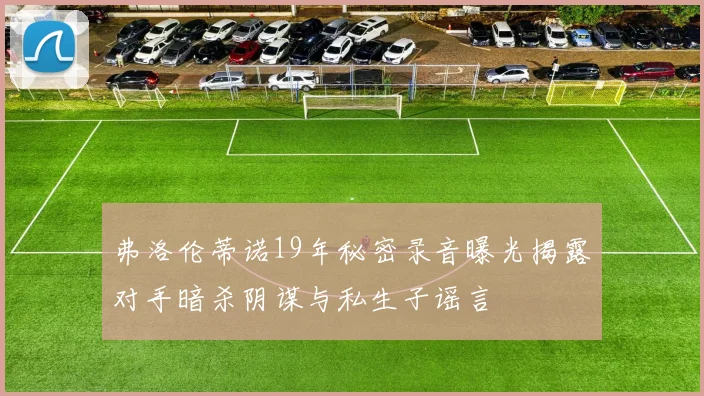 弗洛伦蒂诺19年秘密录音曝光揭露对手暗杀阴谋与私生子谣言