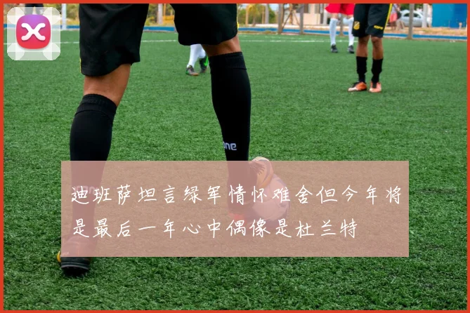 迪班萨坦言绿军情怀难舍但今年将是最后一年心中偶像是杜兰特