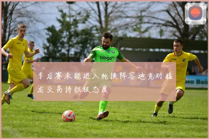 季后赛未能进入轮换阵容迪克对猛龙交易持积极态度