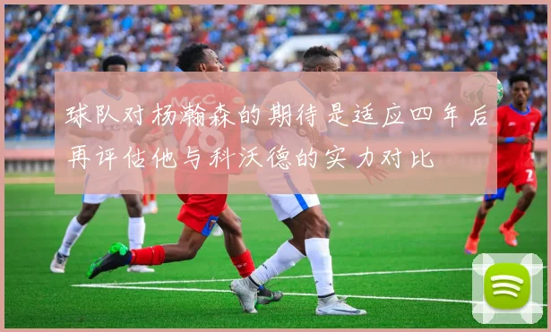 球队对杨瀚森的期待是适应四年后再评估他与科沃德的实力对比