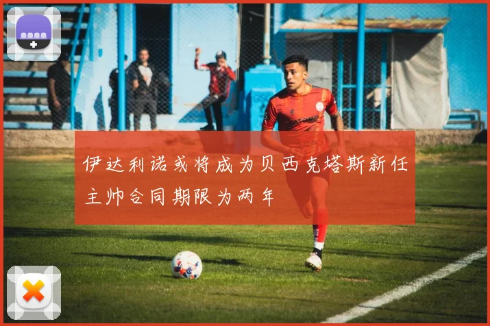 伊达利诺或将成为贝西克塔斯新任主帅合同期限为两年