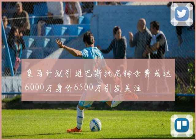 皇马计划引进巴斯托尼转会费或达6000万身价6500万引发关注