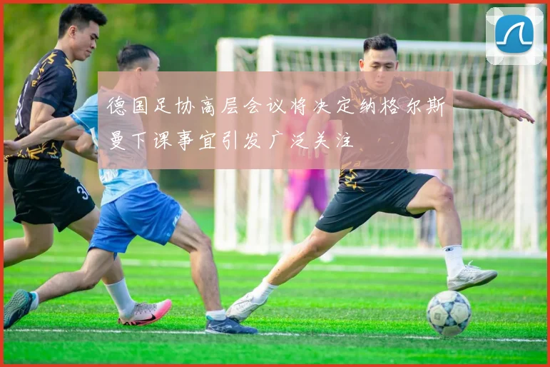 德国足协高层会议将决定纳格尔斯曼下课事宜引发广泛关注