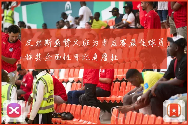 皮尔斯盛赞文班为季后赛最佳球员称其全面性可比肩詹杜