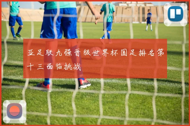 亚足联九强晋级世界杯国足排名第十三面临挑战