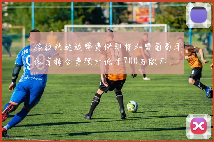 格拉纳达边锋费伊即将加盟葡萄牙体育转会费预计低于700万欧元