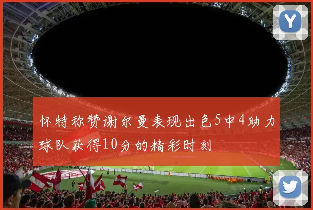 怀特称赞谢尔曼表现出色5中4助力球队获得10分的精彩时刻
