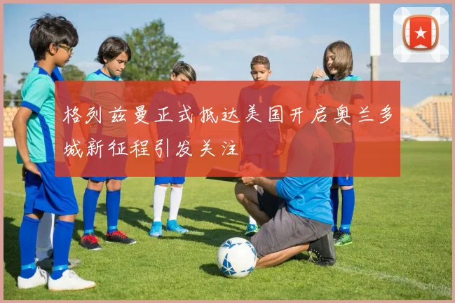 格列兹曼正式抵达美国开启奥兰多城新征程引发关注