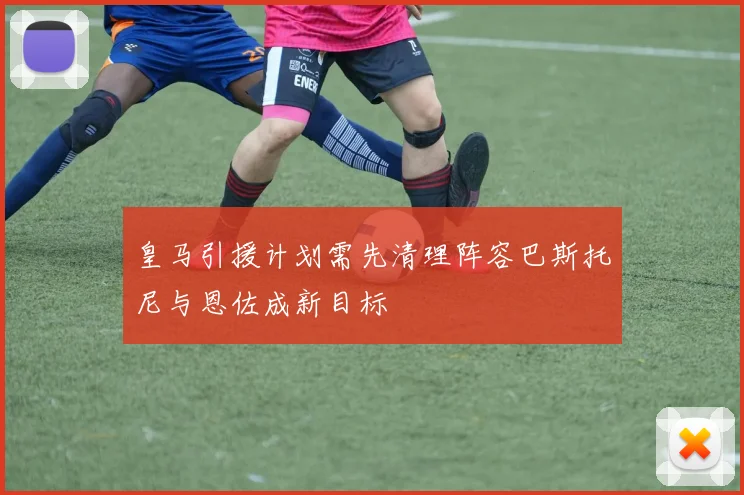 皇马引援计划需先清理阵容巴斯托尼与恩佐成新目标