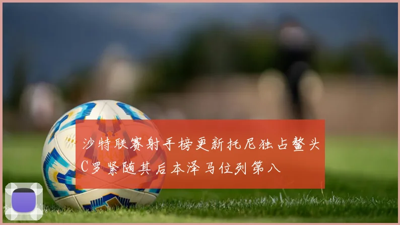 沙特联赛射手榜更新托尼独占鳌头C罗紧随其后本泽马位列第八