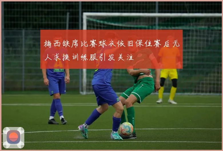 梅西缺席比赛球衣依旧保住赛后无人求换训练服引发关注