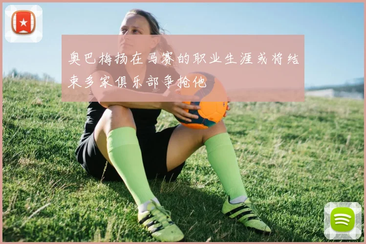 奥巴梅扬在马赛的职业生涯或将结束多家俱乐部争抢他