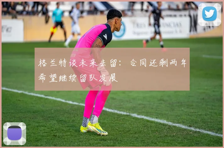 格兰特谈未来去留：合同还剩两年希望继续留队发展