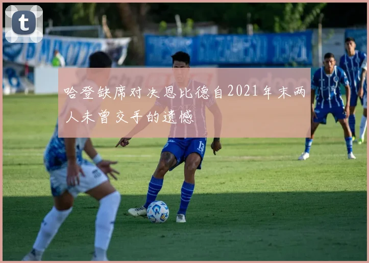 哈登缺席对决恩比德自2021年末两人未曾交手的遗憾