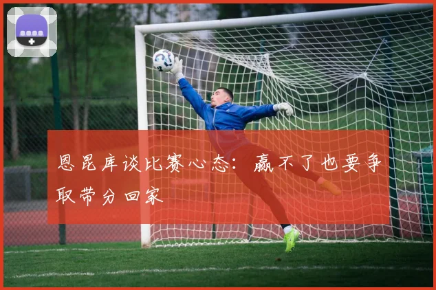 恩昆库谈比赛心态：赢不了也要争取带分回家