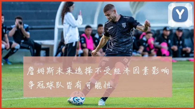 詹姆斯未来选择不受经济因素影响争冠球队皆有可能性